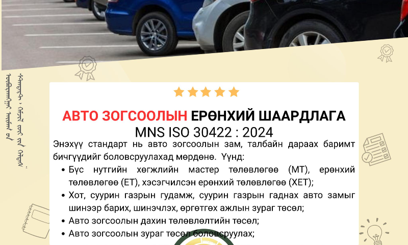 Авто зогсоолын ерөнхий шаардлага MNS 5342:2025 стандарт нь Стандарт, хэмжил зүйн газрын даргын 2025 оны 06 дугаар сарын 02-ны өдрийн C/17 дугаар тушаалаар шинэчлэгдэн батлагдаж. 2025 оны 06 дугаар сарын 04-ний өдрөөс эхлэн хүчин төгөлдөр мөрдөгдөж байна.