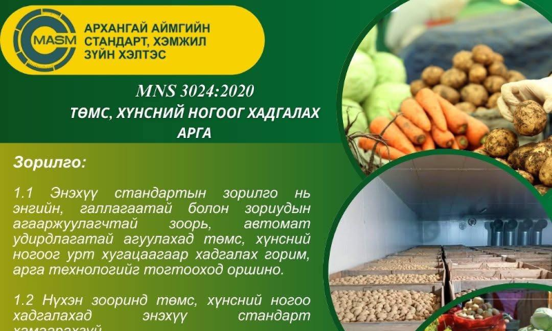 Төмс, хүнсний ногоог хадгалах арга  MNS 3024:2020 стандарт нь Стандарт, хэмжил зүйн газрын даргын 2020 оны 06 дугаар сарын 10-ны өдрийн С/15 дугаар тушаалаар батлагдаж 2020 оны 06 дугаар сарын 18-ны өдрөөс эхлэн хүчин төгөлдөр мөрдөгдөж байна. 
��Та бүхэн дараах сайтуудаас тус стандартын талаар дэлгэрэнгүй мэдээллийг авах боломжтой.  
https://estandard.gov.mn/website/home.aspx, https://e-mongolia.mn/home/ 